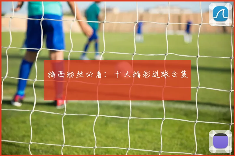 梅西粉丝必看：十大精彩进球合集