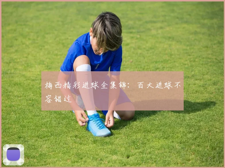 梅西精彩进球全集锦:百大进球不容错过